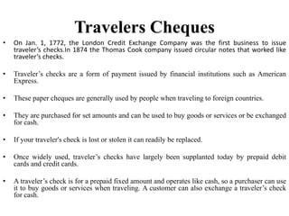 Travelers Cheques
• On Jan. 1, 1772, the London Credit Exchange Company was the first business to issue
traveler’s checks.In 1874 the Thomas Cook company issued circular notes that worked like
traveler’s checks.
• Traveler’s checks are a form of payment issued by financial institutions such as American
Express.
• These paper cheques are generally used by people when traveling to foreign countries.
• They are purchased for set amounts and can be used to buy goods or services or be exchanged
for cash.
• If your traveler's check is lost or stolen it can readily be replaced.
• Once widely used, traveler’s checks have largely been supplanted today by prepaid debit
cards and credit cards.
• A traveler’s check is for a prepaid fixed amount and operates like cash, so a purchaser can use
it to buy goods or services when traveling. A customer can also exchange a traveler’s check
for cash.
 