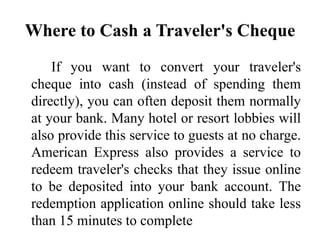 Where to Cash a Traveler's Cheque
If you want to convert your traveler's
cheque into cash (instead of spending them
directly), you can often deposit them normally
at your bank. Many hotel or resort lobbies will
also provide this service to guests at no charge.
American Express also provides a service to
redeem traveler's checks that they issue online
to be deposited into your bank account. The
redemption application online should take less
than 15 minutes to complete
 