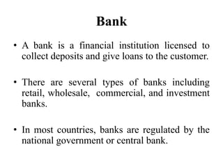 Bank
• A bank is a financial institution licensed to
collect deposits and give loans to the customer.
• There are several types of banks including
retail, wholesale, commercial, and investment
banks.
• In most countries, banks are regulated by the
national government or central bank.
 