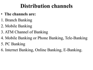 Distribution channels
• The channels are:
1. Branch Banking
2. Mobile Banking
3. ATM Channel of Banking
4. Mobile Banking or Phone Banking, Tele-Banking
5. PC Banking
6. Internet Banking, Online Banking, E-Banking.
 