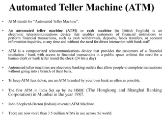 Automated Teller Machine (ATM)
• ATM stands for “Automated Teller Machine”.
• An automated teller machine (ATM) or cash machine (in British English) is an
electronic telecommunications device that enables customers of financial institutions to
perform financial transactions, such as cash withdrawals, deposits, funds transfers, or account
information inquiries, at any time and without the need for direct interaction with bank staff.
• ATM is a computerized telecommunications device that provides the customers of a financial
institution / bank with access to financial transactions in a public space without the need for a
human clerk or bank teller round the clock (24 hrs a day)
• Automated teller machines are electronic banking outlets that allow people to complete transactions
without going into a branch of their bank.
• To keep ATM fees down, use an ATM branded by your own bank as often as possible.
• The first ATM in India Set up by the HSBC (The Hongkong and Shanghai Banking
Corporation) in Mumbai in the year 1987.
• John Shepherd-Barron (Indian) invented ATM Machine.
• There are now more than 3.5 million ATMs in use across the world.
 