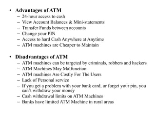 • Advantages of ATM
– 24-hour access to cash
– View Account Balances & Mini-statements
– Transfer Funds between accounts
– Change your PIN
– Access to hard Cash Anywhere at Anytime
– ATM machines are Cheaper to Maintain
• Disadvantages of ATM
– ATM machines can be targeted by criminals, robbers and hackers
– ATM Machines May Malfunction
– ATM machines Are Costly For The Users
– Lack of Personal service
– If you get a problem with your bank card, or forget your pin, you
can’t withdraw your money
– Cash withdrawal limits on ATM Machines
– Banks have limited ATM Machine in rural areas
 