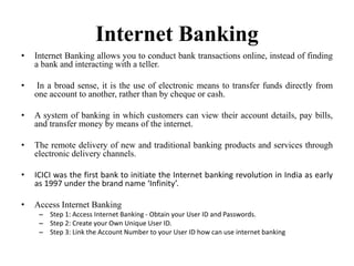 Internet Banking
• Internet Banking allows you to conduct bank transactions online, instead of finding
a bank and interacting with a teller.
• In a broad sense, it is the use of electronic means to transfer funds directly from
one account to another, rather than by cheque or cash.
• A system of banking in which customers can view their account details, pay bills,
and transfer money by means of the internet.
• The remote delivery of new and traditional banking products and services through
electronic delivery channels.
• ICICI was the first bank to initiate the Internet banking revolution in India as early
as 1997 under the brand name ‘Infinity’.
• Access Internet Banking
– Step 1: Access Internet Banking - Obtain your User ID and Passwords.
– Step 2: Create your Own Unique User ID.
– Step 3: Link the Account Number to your User ID how can use internet banking
 