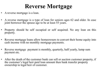 Reverse Mortgage
• A reverse mortgage is a loan.
• A reverse mortgage is a type of loan for seniors ages 62 and older. In case
joint borrower the spouse age to be at least 55 years.
• Property should be self occupied or self acquired. No any loan on this
property.
• Reverse mortgage loans allow homeowners to convert their home equity into
cash income with no monthly mortgage payments.
• Reverse mortgage payment is monthly, quarterly, half yearly, lump sum
payment etc.
• After the death of the customer bank can sell or auction customer property, if
the customer’s legal heir paid loan amount then bank transfer property
ownership to legal heir of customer.
 