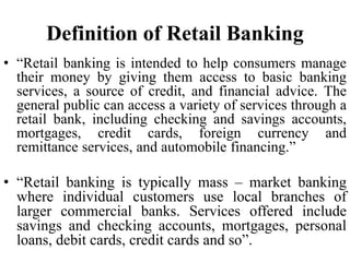 Definition of Retail Banking
• “Retail banking is intended to help consumers manage
their money by giving them access to basic banking
services, a source of credit, and financial advice. The
general public can access a variety of services through a
retail bank, including checking and savings accounts,
mortgages, credit cards, foreign currency and
remittance services, and automobile financing.”
• “Retail banking is typically mass – market banking
where individual customers use local branches of
larger commercial banks. Services offered include
savings and checking accounts, mortgages, personal
loans, debit cards, credit cards and so”.
 
