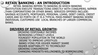 RETAIL BANKING : AN INTRODUCTION RETAIL BANKING REFERS TO BANKING IN WHICH BANKING INSTITUTION EXECUTE TRANSACTIONS DIRECTLY WITH CONSUMERS, RATHER THAN CORPORATIONS OR OTHER BANKS. SERVICES OFFERED INCLUDE: SAVINGS ACCOUNTS, MORTGAGES, PERSONAL LOANS, DEBIT CARDS, CREDITCARDS AND SO FORTH OR ITIS A TYPICAL MASS-MARKET BANKING WHERE INDIVIDUAL CUSTOMERS USE LOCALBRANCHES OF LARGER COMMERCIAL BANKS. DRIVERS OF RETAIL GROWTH: GROWING DISPOSABLE INCOMESINCREASING LITERACY LEVELS YOUNGEST POPULATION IN THE WORLDDESIRE TO IMPROVE LIFESTYLESBANKS VYING FOR HIGHER MARKET SHAREHIGHER ADAPTABILITY TO TECHNOLOGYGROWING CONSUMERISMCHANGING MINDSETS-WILLINGNESS TO BORROW/LEND  