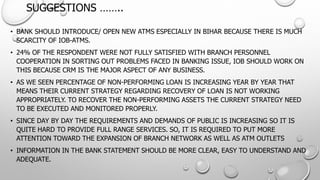 SUGGESTIONS …….. 
•BANK SHOULD INTRODUCE/ OPEN NEW ATMS ESPECIALLY IN BIHAR BECAUSETHERE IS MUCH SCARCITY OF IOB-ATMS. 
•24% OF THE RESPONDENT WERE NOT FULLY SATISFIED WITH BRANCH PERSONNEL COOPERATION IN SORTING OUT PROBLEMS FACED IN BANKING ISSUE, IOB SHOULD WORK ON THIS BECAUSE CRM IS THE MAJOR ASPECT OF ANY BUSINESS. 
•AS WE SEEN PERCENTAGE OF NON-PERFORMING LOAN IS INCREASING YEAR BY YEAR THAT MEANS THEIR CURRENT STRATEGY REGARDING RECOVERY OF LOAN IS NOT WORKING APPROPRIATELY. TO RECOVER THE NON-PERFORMING ASSETS THE CURRENT STRATEGY NEED TO BE EXECUTED AND MONITORED PROPERLY. 
•SINCE DAY BY DAY THE REQUIREMENTS AND DEMANDS OF PUBLIC IS INCREASING SO IT IS QUITE HARD TO PROVIDE FULL RANGE SERVICES. SO, IT IS REQUIRED TOPUT MORE ATTENTION TOWARD THE EXPANSION OF BRANCH NETWORK AS WELL AS ATM OUTLETS 
•INFORMATION IN THE BANK STATEMENT SHOULD BE MORE CLEAR, EASY TO UNDERSTAND AND ADEQUATE.  