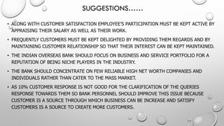 SUGGESTIONS…… 
•ALONG WITH CUSTOMER SATISFACTION EMPLOYEE’S PARTICIPATION MUST BE KEPT ACTIVE BY APPRAISING THEIR SALARY AS WELL AS THEIR WORK. 
•FREQUENTLY CUSTOMERS MUST BE KEPT DELIGHTED BY PROVIDING THEM REGARDS AND BY MAINTAINING CUSTOMER RELATIONSHIP SO THAT THEIR INTEREST CAN BE KEPT MAINTAINED. 
•THE INDIAN OVERSEAS BANK SHOULD FOCUS ON BUSINESS AND SERVICE PORTFOLIO FOR A REPUTATION OF BEING NICHE PLAYERS IN THE INDUSTRY. 
•THE BANK SHOULD CONCENTRATE ON FEW RELIABLE HIGH NET WORTH COMPANIES AND INDIVIDUALS RATHER THAN CATER TO THE MASS MARKET. 
•AS 10% CUSTOMER RESPONSE IS NOT GOOD FOR THE CLARIFICATION OF THE QUERIES RESPONSE TOWARDS THEM SO BANK PERSONNEL SHOULD IMPROVE THIS ISSUE BECAUSE CUSTOMER IS A SOURCE THROUGH WHICH BUSINESS CAN BE INCREASE AND SATISFY CUSTOMERS IS A SOURCE TO CREATE MORE CUSTOMERS.  
