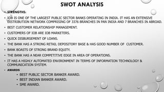 SWOT ANALYSIS 
•STRENGTHS: 
•IOB IS ONE OF THE LARGEST PUBLIC SECTOR BANKS OPERATING IN INDIA. IT HAS AN EXTENSIVE DISTRIBUTION NETWORK COMPRISING OF 3376 BRANCHES IN PAN INDIA AND 7 BRANCHES IN ABROAD. 
•BEST CUSTOMER RELATIONSHIP MANAGEMENT. 
•CUSTOMERS OF IOB ARE IOB MARKETERS. 
•QUICK DISBURSEMENT OF LOANS. 
•THE BANK HAS A STRONG RETAIL DEPOSITORY BASE & HAS GOOD NUMBER OF CUSTOMER. 
•BANK BOASTS OF STRONG BRAND EQUITY. 
•THE BANK HAS A NEAR COMPETITIVE EDGE IN AREA OF OPERATIONS. 
•IT HAS A HIGHLY AUTOMATED ENVIRONMENT IN TERMS OF INFORMATION TECHNOLOGY & COMMUNICATION SYSTEM. 
•AWARDS 
•BEST PUBLIC SECTOR BANKER AWARD. 
•BEST INDIAN BANKER AWARD. 
•SME AWARD.  