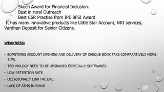 SkochAward for Financial Inclusion. Best in rural OutreachBest CSR Practise from IPE BFSI AwardIt has many innovative products like Little Star Account, NRI services, VardhanDeposit for Senior Citizens. 
WEAKNESS: 
•SOMETIMES ACCOUNT OPENING AND DELIVERY OF CHEQUE BOOK TAKE COMPARATIVELY MORE TIME. 
•TECHNOLOGY NEED TO BE UPGRADED ESPECIALLY SOFTWARES. 
•LOW RETENTION RATE 
•OCCASIONALLY LINK FAILURE. 
•LACK OF ATMS IN BIHAR.  