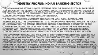 INDUSTRY PROFILE: INDIAN BANKING SECTOR 
•THE INDIAN BANKING SECTOR IS QUITE DIFFERENT FROM THE BANKING SYSTEM IN THE REST OF ASIA, BECAUSE OF THE DISTINCTIVE GEOGRAPHIC, SOCIAL AND ECONOMICCHARACTERISTICS OF THE COUNTRY. INDIA IS THE SECOND MOST POPULATED NATION IN THE WORLD; IT HAS MARKED ECONOMIC DISPARITIES AND HIGH LEVELS OF ILLITERACY. 
•THE COUNTRY FOLLOWED A SOCIALIST APPROACH FOR WELL OVER 4 DECADES AFTER INDEPENDENCE TILL THE GOVERNMENT INITIATED THE ECONOMIC REFORMS THROUGH THE POLICY OF LIBERALIZATION. THE BANKING STRUCTURE IN INDIA IS THEREFORE AREFLECTION OF THE COUNTRIES SOCIALISTIC SET UP. IT HAD TO MEET THE GOALS SET BY THE FIVE YEAR PLANS, ESPECIALLY WITH REGARD TO EQUITABLE DISTRIBUTION OF WEALTH, BALANCED REGIONAL ECONOMIC GROWTH AND REMOVING PRIVATE SECTOR MONOPOLIES IN TRADE AND INDUSTRY. 
•THE GOVERNMENT NATIONALIZED THE BANKS IN 2 DIFFERENT PHASES (1969 AND 1980). ON JULY 19, 1969, 14 MAJOR BANKS OF THE COUNTRY WERE NATIONALIZED AND ON15TH APRIL 1980, SIX MORE COMMERCIAL PRIVATE SECTOR BANKS WERE TAKEN OVER BY THE GOVERNMENT. AS A CONSEQUENCE THE BANKING SYSTEM IN INDIA CONCENTRATED ON THE DOMESTIC SECTOR; VERY FEW BANKS IN INDIA HAD A PRESENCE INTERNATIONALLY. THE NATIONALIZED BANKS HAD A SOCIAL OBLIGATION OF TAKING THE BANKING SECTOR TO THE PEOPLE BY EXPANDING THE BRANCHES AND BY GETTING MORE PEOPLE TO OPEN AN ACCOUNT.  