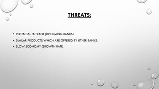 THREATS: 
•POTENTIAL ENTRANT (UPCOMING BANKS). 
•SIMILAR PRODUCTS WHICH ARE OFFERED BY OTHER BANKS. 
•SLOW ECONOMY GROWTH RATE.  