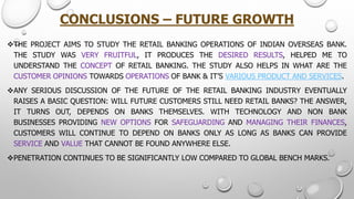 CONCLUSIONS –FUTURE GROWTH 
THEPROJECTAIMSTOSTUDYTHERETAILBANKINGOPERATIONSOFINDIANOVERSEASBANK. THESTUDYWASVERYFRUITFUL,ITPRODUCESTHEDESIREDRESULTS,HELPEDMETOUNDERSTANDTHECONCEPTOFRETAILBANKING.THESTUDYALSOHELPSINWHATARETHECUSTOMEROPINIONSTOWARDSOPERATIONSOFBANK&IT’SVARIOUSPRODUCTANDSERVICES. 
ANYSERIOUSDISCUSSIONOFTHEFUTUREOFTHERETAILBANKINGINDUSTRYEVENTUALLYRAISESABASICQUESTION:WILLFUTURECUSTOMERSSTILLNEEDRETAILBANKS?THEANSWER, ITTURNSOUT,DEPENDSONBANKSTHEMSELVES.WITHTECHNOLOGYANDNONBANKBUSINESSESPROVIDINGNEWOPTIONSFORSAFEGUARDINGANDMANAGINGTHEIRFINANCES, CUSTOMERSWILLCONTINUETODEPENDONBANKSONLYASLONGASBANKSCANPROVIDESERVICEANDVALUETHATCANNOTBEFOUNDANYWHEREELSE. 
PENETRATIONCONTINUESTOBESIGNIFICANTLYLOWCOMPAREDTOGLOBALBENCHMARKS.  