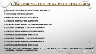 CONCLUSIONS –FUTURE GROWTH (STRATEGIES) 
SUPERIORCREDITPOLICY,PROCEDURESANDSKILLS 
SUSTAINING CUSTOMER LOYALTY 
NPA REDUCTION & FRAUD PREVENTION 
AVOIDING DEBT TRAP FOR CUSTOMERS 
BRINGING RURAL MASSES INTO MAINSTREAM BANKING 
REACHINGTOMASSES:NEEDTOCUSTOMIZE 
CUSTOMERSEGMENTATION/DIFFERENTIATION 
DATAMINING/CRMBASEDCAMPAIGNS 
REACHINGTOMASSES:NEEDTOCUSTOMIZE 
CUSTOMERSEGMENTATION/DIFFERENTIATION 
DATAMINING/CRMBASEDCAMPAIGNS 
GROWTHROUGHALLIANCES:HOSPITALITY,EDUCATION,RETAILERS,AUTOMOBILES,CONSUMERDURABLES,HOUSING/CONSTRUCTION  