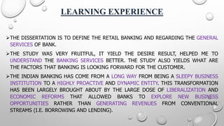 LEARNING EXPERIENCE 
THEDISSERTATIONISTODEFINETHERETAILBANKINGANDREGARDINGTHEGENERALSERVICESOFBANK. 
THESTUDYWASVERYFRUITFUL,ITYIELDTHEDESIRERESULT,HELPEDMETOUNDERSTANDTHEBANKINGSERVICESBETTER.THESTUDYALSOYIELDSWHATARETHEFACTORSTHATBANKINGISLOOKINGFORWARDFORTHECUSTOMER. 
THEINDIANBANKINGHASCOMEFROMALONGWAYFROMBEINGASLEEPYBUSINESSINSTITUTIONTOAHIGHLYPROACTIVEANDDYNAMICENTITY.THISTRANSFORMATIONHASBEENLARGELYBROUGHTABOUTBYTHELARGEDOSEOFLIBERALIZATIONANDECONOMICREFORMSTHATALLOWEDBANKSTOEXPLORENEWBUSINESSOPPORTUNITIESRATHERTHANGENERATINGREVENUESFROMCONVENTIONALSTREAMS(I.E.BORROWINGANDLENDING).  