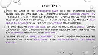 ….CONTINUE 
UNDERTHEAMBITOFTHENATIONALIZEDBANKSCOMETHESPECIALIZEDBANKINGINSTITUTIONS.THEBANKGIVESGREATIMPORTANCETOWARDSCUSTOMERSATISFACTION. THESENIORSTAFFSWITHTHEIRBUSYSCHEDULETRYTOADVICETHECUSTOMERHOWTOINVESTINBETTERWAY.THEEMPLOYEESINTHEBANKAREWELLBEHAVEDANDGIVEAGREATDEALOFSATISFACTIONTOSEETHEMHOWTHEYAPPROACHTHEIRCUSTOMERS. 
THEBANKPLAYSANIMPORTANTROLENOTONLYTOFULFILTHEIRDUTIESTOWARDSCUSTOMERBUTALSOTOUNDERSTANDTHEMBETTERREGARDINGWHATTHEYWANTANDHOWTOMAXIMIZETHERETURNONTHEINVESTMENT. 
THEBANKHASSETUPSEPARATEDEPARTMENTTOIMPARTTRAININGPROGRAMFORTHEEMPLOYEES.THEBIGGESTACHIEVEMENTISTHEIMPLEMENTATIONOFCOREBANKINGSOLUTION.  