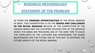 RESEARCH METHODOLOGYSTATEMENT OF THE PROBLEM 
ASTHEREAREIMMENSEOPPORTUNITIESOFTHERETAILBANKINGININDIA.THISDISSERTATIONISONTHEISSUESANDCHALLENGESINTHERETAILBANKINGBECAUSEOFTHECOMPETITIONOFTHEVARIOUSBANKSANDTHECUSTOMERSATISFACTIONOFTHESERVICESWHICHTHEBANKSAREPROVIDINGANDATTHESAMETIMETOSOLVETHECOMPLAINTSOFTHECUSTOMERANDMAINTAININGTHESOUNDRELATIONSHIPFORTHEFUTUREANDBYTHISWAYTOESTIMATETHEFUTUREGROWTHOFTHERETAILBANKING.  