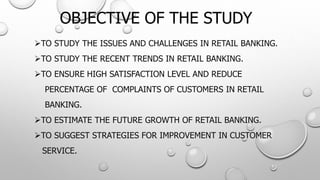 OBJECTIVE OF THE STUDY 
TOSTUDYTHEISSUESANDCHALLENGESINRETAILBANKING. 
TOSTUDYTHERECENTTRENDSINRETAILBANKING. 
TOENSUREHIGHSATISFACTIONLEVELANDREDUCE 
PERCENTAGEOFCOMPLAINTSOFCUSTOMERSINRETAIL 
BANKING. 
TOESTIMATETHEFUTUREGROWTHOFRETAILBANKING. 
TOSUGGESTSTRATEGIESFORIMPROVEMENTINCUSTOMER 
SERVICE.  