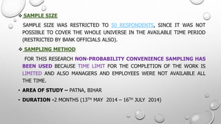 SAMPLESIZE 
SAMPLESIZEWASRESTRICTEDTO50RESPONDENTS,SINCEITWASNOTPOSSIBLETOCOVERTHEWHOLEUNIVERSEINTHEAVAILABLETIMEPERIOD(RESTRICTEDBYBANKOFFICIALSALSO). 
SAMPLINGMETHOD 
FORTHISRESEARCHNON-PROBABILITYCONVENIENCESAMPLINGHASBEENUSEDBECAUSETIMELIMITFORTHECOMPLETIONOFTHEWORKISLIMITEDANDALSOMANAGERSANDEMPLOYEESWERENOTAVAILABLEALLTHETIME. 
•AREAOFSTUDY–PATNA,BIHAR 
•DURATION-2MONTHS(13THMAY2014–16THJULY2014)  