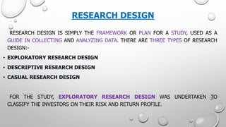 RESEARCH DESIGN 
RESEARCHDESIGNISSIMPLYTHEFRAMEWORKORPLANFORASTUDY,USEDASAGUIDEINCOLLECTINGANDANALYZINGDATA.THEREARETHREETYPESOFRESEARCHDESIGN:- 
•EXPLORATORYRESEARCHDESIGN 
•DESCRIPTIVERESEARCHDESIGN 
•CASUALRESEARCHDESIGN 
FORTHESTUDY,EXPLORATORYRESEARCHDESIGNWASUNDERTAKENTOCLASSIFYTHEINVESTORSONTHEIRRISKANDRETURNPROFILE.  