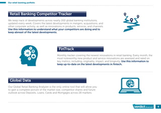 4
We keep track of developments across nearly 200 global banking institutions,
updated every week. Covers the latest developments in mergers, acquisitions, and
other corporate activity, as well as innovations in products, services, and channels.
Use this information to understand what your competitors are doing and to
keep abreast of the latest developments.
Retail Banking Competitor Tracker
Monthly tracker covering the newest innovations in retail banking. Every month, the
most noteworthy new product and service innovations are assessed and rated on
key metrics, including, originality, impact, and longevity. Use this information to
keep up-to-date on the latest developments in ﬁntech.
FinTrack
Global Data
Our Global Retail Banking Analyzer is the only online tool that will allow you
to gain a complete picture of the market size, competitor shares and future
outlook across Deposits, Loans, Cards and Mortgages across 28 markets.
Our retail banking portfolio
 