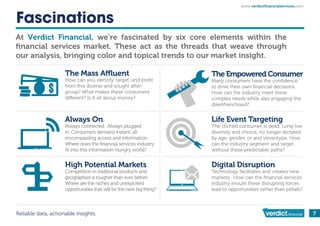 Reliable data, actionable insights. 7
Fascinations
At , we’re fascinated by six core elements within the
ﬁnancial services market. These act as the threads that weave through
our analysis, bringing color and topical trends to our market insight.
High Potential Markets
Competition in traditional products and
geographies is tougher than ever before.
Where are the niches and unexploited
opportunities that will be the next big thing?
Digital Disruption
Technology facilitates and creates new
markets. How can the ﬁnancial services
industry ensure these disrupting forces
lead to opportunities rather than pitfalls?
How can you identify, target, and proﬁt
from this diverse and sought after-
group? What makes these consumers
The Empowered Consumer
Many consumers have the conﬁdence
to drive their own ﬁnancial decisions.
How can the industry meet these
complex needs while also engaging the
disenfranchised?
Always On
Always connected. Always plugged
in. Consumers demand instant, all-
encompassing access and information.
Where does the ﬁnancial services industry
ﬁt into this information-hungry world?
Life Event Targeting
The clichéd consumer is dead. Long live
diversity and choice, no longer dictated
by age, gender, or and stereotype. How
can the industry segment and target
without these predictable paths?
www.verdictﬁnancialservices.com
 