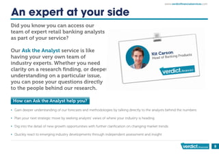 8
An expert at your side
Did you know you can access our
team of expert retail banking analysts
as part of your service?
Our Ask the Analyst service is like
having your very own team of
industry experts. Whether you need
clarity on a research ﬁnding, or deeper
understanding on a particular issue,
you can pose your questions directly
to the people behind our research.
How can Ask the Analyst help you?
▪ Gain deeper understanding of our forecasts and methodologies by talking directly to the analysts behind the numbers
▪ Plan your next strategic move by seeking analysts’ views of where your industry is heading
▪ Dig into the detail of new growth opportunities with further clariﬁcation on changing market trends
▪ Quickly react to emerging industry developments through independent assessment and insight
www. ictﬁnancialservices.com
 