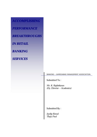 ACCOMPLISHING
PERFORMANCE
BREAKTHROUGHS
IN RETAIL
BANKING
SERVICES
BANKING – AHMEDABAD MANAGEMENT ASSOCIATION
Submitted By :
Jaydip Rawal
Theju Paul
Submitted To :
Mr. K. Rajshekaran
(Dy. Director – Academics)
 