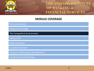 THE UGANDA INSTITUTE
OF BANKING &
FINANCIAL SERVICES
UIBFS
ISO 9001:2008 CERTIFIED
Personal Services
Product Knowledge
The Competitive Environment
Selling Skills
Customers Service
Sales Interviews
MODULE COVERAGE
1
Introduction to Marketing
Customer Relationship Management
 