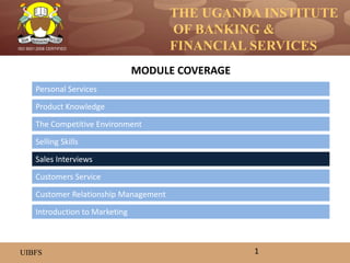 THE UGANDA INSTITUTE
OF BANKING &
FINANCIAL SERVICES
UIBFS
ISO 9001:2008 CERTIFIED
Personal Services
Product Knowledge
The Competitive Environment
Selling Skills
Customers Service
Sales Interviews
MODULE COVERAGE
1
Introduction to Marketing
Customer Relationship Management
 
