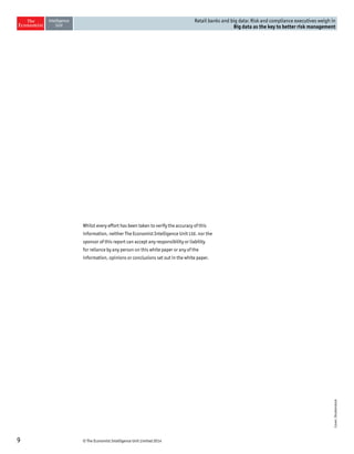 9 © The Economist Intelligence Unit Limited 2014 
Retail banks and big data: Risk and compliance executives weigh in 
Big data as the key to better risk management 
Whilst every effort has been taken to verify the accuracy of this 
information, neither The Economist Intelligence Unit Ltd. nor the 
sponsor of this report can accept any responsibility or liability 
for reliance by any person on this white paper or any of the 
information, opinions or conclusions set out in the white paper. 
Cover: Shutterstock 
 
