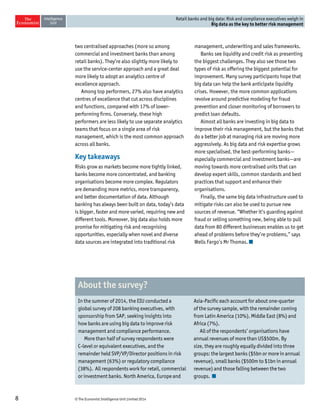 8 © The Economist Intelligence Unit Limited 2014 
Retail banks and big data: Risk and compliance executives weigh in 
Big data as the key to better risk management 
two centralised approaches (more so among 
commercial and investment banks than among 
retail banks). They’re also slightly more likely to 
use the service-center approach and a great deal 
more likely to adopt an analytics centre of 
excellence approach. 
Among top performers, 27% also have analytics 
centres of excellence that cut across disciplines 
and functions, compared with 17% of lower-performing 
firms. Conversely, these high 
performers are less likely to use separate analytics 
teams that focus on a single area of risk 
management, which is the most common approach 
across all banks. 
Key takeaways 
Risks grow as markets become more tightly linked, 
banks become more concentrated, and banking 
organisations become more complex. Regulators 
are demanding more metrics, more transparency, 
and better documentation of data. Although 
banking has always been built on data, today’s data 
is bigger, faster and more varied, requiring new and 
different tools. Moreover, big data also holds more 
promise for mitigating risk and recognising 
opportunities, especially when novel and diverse 
data sources are integrated into traditional risk 
management, underwriting and sales frameworks. 
Banks see liquidity and credit risk as presenting 
the biggest challenges. They also see those two 
types of risk as offering the biggest potential for 
improvement. Many survey participants hope that 
big data can help the bank anticipate liquidity 
crises. However, the more common applications 
revolve around predictive modeling for fraud 
prevention and closer monitoring of borrowers to 
predict loan defaults. 
Almost all banks are investing in big data to 
improve their risk management, but the banks that 
do a better job at managing risk are moving more 
aggressively. As big data and risk expertise grows 
more specialised, the best-performing banks— 
especially commercial and investment banks—are 
moving towards more centralised units that can 
develop expert skills, common standards and best 
practices that support and enhance their 
organisations. 
Finally, the same big data infrastructure used to 
mitigate risks can also be used to pursue new 
sources of revenue. “Whether it’s guarding against 
fraud or selling something new, being able to pull 
data from 80 different businesses enables us to get 
ahead of problems before they’re problems,” says 
Wells Fargo’s Mr Thomas. 
In the summer of 2014, the EIU conducted a 
global survey of 208 banking executives, with 
sponsorship from SAP, seeking insights into 
how banks are using big data to improve risk 
management and compliance performance. 
More than half of survey respondents were 
C-level or equivalent executives, and the 
remainder held SVP/VP/Director positions in risk 
management (63%) or regulatory compliance 
(38%). All respondents work for retail, commercial 
or investment banks. North America, Europe and 
Asia-Pacific each account for about one-quarter 
of the survey sample, with the remainder coming 
from Latin America (10%), Middle East (8%) and 
Africa (7%). 
All of the respondents’ organisations have 
annual revenues of more than US$500m. By 
size, they are roughly equally divided into three 
groups: the largest banks ($5bn or more in annual 
revenue), small banks ($500m to $1bn in annual 
revenue) and those falling between the two 
groups. 
About the survey? 
 