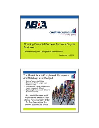 Creating Financial Success For Your Bicycle
Business:
Understanding and Using Retail Benchmarks
                                             September 13, 2011




The Marketplace is Complicated; Consumers
And Retailing Have Changed
•   Buying Patterns Are Shifting
•   Consumers Are No Longer Loyal
    Without Cause
•   Competition Is Fierce; Differentiation
    Has Is Increasingly Difficult
•   Optimizing Performance Is Critical To
    Business Success

  Successful Retailers Must
 Improve Both External AND
Internal Performance In Order
   To Stay Competitive And
  Deliver Bottom Line Profits
 