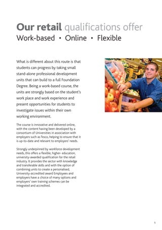 5
What is different about this route is that
students can progress by taking small
stand-alone professional development
units that can build to a full Foundation
Degree. Being a work-based course, the
units are strongly based on the student’s
work place and work experience and
present opportunities for students to
investigate issues within their own
working environment.
The course is innovative and delivered online,
with the content having been developed by a
consortium of Universities in association with
employers such as Tesco, helping to ensure that it
is up-to-date and relevant to employers’ needs.
Strongly underpinned by workforce development
needs, this offers a flexible, higher- education,
university-awarded qualification for the retail
industry. It provides the sector with knowledge
and transferable skills and with the option of
combining units to create a personalised,
University-accredited award Employees and
employers have a choice of many options and
employers’ own training schemes can be
integrated and accredited.
Our retail qualifications offer
Work-based • Online • Flexible
 