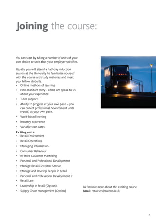 7
You can start by taking a number of units of your
own choice or units that your employer specifies.
Usually you will attend a half-day induction
session at the University to familiarise yourself
with the course and study materials and meet
your fellow students.
• Online methods of learning
• Non-standard entry - come and speak to us
about your experience
• Tutor support
• Ability to progress at your own pace – you
can collect professional development units
(PDUs) at your own pace.
• Work-based learning
• Industry experience
• Variable start dates
Exciting units:
• Retail Environment
• Retail Operations
• Managing Information
• Consumer Behaviour
• In-store Customer Marketing
• Personal and Professional Development
• Manage Retail Customer Service
• Manage and Develop People in Retail
• Personal and Professional Development 2
• Retail Law
• Leadership in Retail (Option)
• Supply Chain management (Option)
To find out more about this exciting course:
Email: retail.sbs@solent.ac.uk
Joining the course:
 