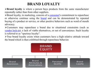 BRAND LOYALTY
Brand loyalty is where a person buys products from the same manufacturer
repeatedly rather than from other suppliers.
Brand loyalty, in marketing, consists of a consumer's commitment to repurchase
or otherwise continue using the brand and can be demonstrated by repeated
buying of a product or service, or other positive behaviors such as word of mouth
advocacy.
Customers may repurchase a brand due to situational constraints (such as
vendor lock-in), a lack of viable alternatives, or out of convenience. Such loyalty
is referred to as "spurious loyalty".
True brand loyalty exists when customers have a high relative attitude toward
the brand which is then exhibited through repurchase behavior.
 