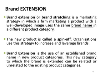 Brand EXTENSION
 Brand extension or brand stretching is a marketing
strategy in which a firm marketing a product with a
well-developed image uses the same brand name in
a different product category.
 The new product is called a spin-off. Organizations
use this strategy to increase and leverage brands.
 Brand Extension is the use of an established brand
name in new product categories. This new category
to which the brand is extended can be related or
unrelated to the existing product categories.
13
 