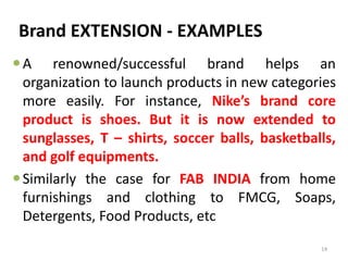 Brand EXTENSION - EXAMPLES
A renowned/successful brand helps an
organization to launch products in new categories
more easily. For instance, Nike’s brand core
product is shoes. But it is now extended to
sunglasses, T – shirts, soccer balls, basketballs,
and golf equipments.
Similarly the case for FAB INDIA from home
furnishings and clothing to FMCG, Soaps,
Detergents, Food Products, etc
14
 