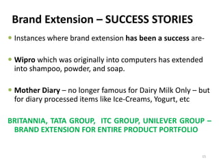 Brand Extension – SUCCESS STORIES
 Instances where brand extension has been a success are-
 Wipro which was originally into computers has extended
into shampoo, powder, and soap.
 Mother Diary – no longer famous for Dairy Milk Only – but
for diary processed items like Ice-Creams, Yogurt, etc
BRITANNIA, TATA GROUP, ITC GROUP, UNILEVER GROUP –
BRAND EXTENSION FOR ENTIRE PRODUCT PORTFOLIO
15
 