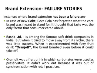 Brand Extension- FAILURE STORIES
Instances where brand extension has been a failure are-
 In case of new Coke, Coca Cola has forgotten what the core
brand was meant to stand for. It thought that taste was the
only factor that consumer cared about.
 Rasna Ltd. - Is among the famous soft drink companies in
India. But when it tried to move away from its niche, there
was little success. When it experimented with fizzy fruit
drink “Oranjolt”, the brand bombed even before it could
take off.
 Oranjolt was a fruit drink in which carbonates were used as
preservative. It didn’t work out because it was out of
synchronization with retail practices.
16
 