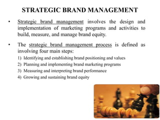 17
STRATEGIC BRAND MANAGEMENT
• Strategic brand management involves the design and
implementation of marketing programs and activities to
build, measure, and manage brand equity.
• The strategic brand management process is defined as
involving four main steps:
1) Identifying and establishing brand positioning and values
2) Planning and implementing brand marketing programs
3) Measuring and interpreting brand performance
4) Growing and sustaining brand equity
 