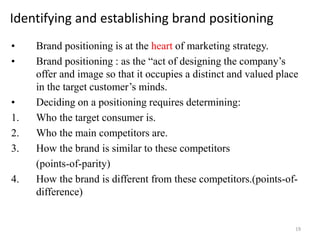 Identifying and establishing brand positioning
• Brand positioning is at the heart of marketing strategy.
• Brand positioning : as the “act of designing the company’s
offer and image so that it occupies a distinct and valued place
in the target customer’s minds.
• Deciding on a positioning requires determining:
1. Who the target consumer is.
2. Who the main competitors are.
3. How the brand is similar to these competitors
(points-of-parity)
4. How the brand is different from these competitors.(points-of-
difference)
19
 