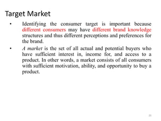 Target Market
• Identifying the consumer target is important because
different consumers may have different brand knowledge
structures and thus different perceptions and preferences for
the brand.
• A market is the set of all actual and potential buyers who
have sufficient interest in, income for, and access to a
product. In other words, a market consists of all consumers
with sufficient motivation, ability, and opportunity to buy a
product.
20
 