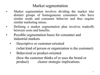 Market segmentation
• Market segmentation involves dividing the market into
distinct groups of homogeneous consumers who have
similar needs and consumer behavior and thus require
similar marketing mixes.
• Defining a market segmentation plan involves tradeoffs
between costs and benefits.
• Possible segmentation bases for consumer and
industrial markets
• Descriptive or customer-oriented
(what kind of person or organization is the customer)
• Behavioral or product-oriented
(how the customer thinks of or uses the brand or
product) clearer strategic implications.
21
 