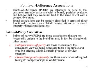 Points-of-Difference Associations
• Points-of-Difference (PODs) are attributes or benefits that
customer strongly associate with a brand, positive evaluate,
and believe that they could not find to the same extent with a
competitive brand.
• Brand associations can be broadly classified in terms of either
functional, performance-related considerations or abstract,
imagery-related considerations.
Points-of-Parity Associations
• Points-of-parity (POPs) are those associations that are not
necessarily unique to the brand but may in fact be shared with
other brands.
1. Category points-of-parity are those associations that
consumers view as being necessary to be a legitimate and
credible offering within a certain product or service
category.
2. Competitive points-of-parity are those associations designed
to negate competitors’ point of difference.
24
 