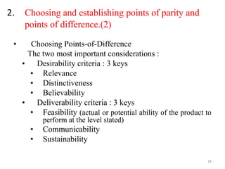 2. Choosing and establishing points of parity and
points of difference.(2)
• Choosing Points-of-Difference
The two most important considerations :
• Desirability criteria : 3 keys
• Relevance
• Distinctiveness
• Believability
• Deliverability criteria : 3 keys
• Feasibility (actual or potential ability of the product to
perform at the level stated)
• Communicability
• Sustainability
28
 