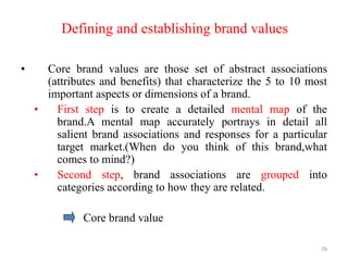 Defining and establishing brand values
• Core brand values are those set of abstract associations
(attributes and benefits) that characterize the 5 to 10 most
important aspects or dimensions of a brand.
• First step is to create a detailed mental map of the
brand.A mental map accurately portrays in detail all
salient brand associations and responses for a particular
target market.(When do you think of this brand,what
comes to mind?)
• Second step, brand associations are grouped into
categories according to how they are related.
Core brand value
29
 
