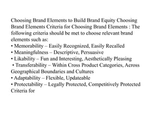 Choosing Brand Elements to Build Brand Equity Choosing
Brand Elements Criteria for Choosing Brand Elements : The
following criteria should be met to choose relevant brand
elements such as:
• Memorability – Easily Recognized, Easily Recalled
• Meaningfulness – Descriptive, Persuasive
• Likability – Fun and Interesting, Aesthetically Pleasing
• Transferability – Within Cross Product Categories, Across
Geographical Boundaries and Cultures
• Adaptability – Flexible, Updateable
• Protectability – Legally Protected, Competitively Protected
Criteria for
 