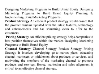 Designing Marketing Programs to Build Brand Equity Designing
Marketing Programs to Build Brand Equity Planning &
Implementing Brand Marketing Programs
Product Strategy An efficient product strategy would ensure that
the product remains updated with the latest features, technology
and enhancements and has something extra to offer to the
customers.
Pricing Strategy An efficient pricing strategy helps companies to
best position themselves within the market. Designing Marketing
Programs to Build Brand Equity
Channel Strategy Channel Strategy Product Strategy Pricing
Strategy It involves developing go-to-market plans, educating
channel marketers or middlemen about products or services, and
motivating the members of the marketing channel to promote
products and services. Hence, marketing and sales alignment is
critical to an effective channel strategy.
 