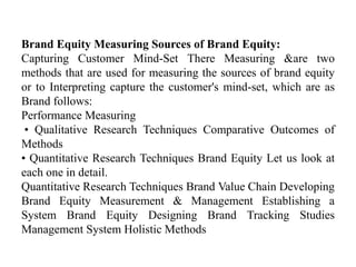Brand Equity Measuring Sources of Brand Equity:
Capturing Customer Mind-Set There Measuring &are two
methods that are used for measuring the sources of brand equity
or to Interpreting capture the customer's mind-set, which are as
Brand follows:
Performance Measuring
• Qualitative Research Techniques Comparative Outcomes of
Methods
• Quantitative Research Techniques Brand Equity Let us look at
each one in detail.
Quantitative Research Techniques Brand Value Chain Developing
Brand Equity Measurement & Management Establishing a
System Brand Equity Designing Brand Tracking Studies
Management System Holistic Methods
 